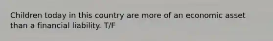 Children today in this country are more of an economic asset than a financial liability. T/F