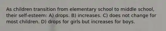 As children transition from elementary school to middle school, their self-esteem: A) drops. B) increases. C) does not change for most children. D) drops for girls but increases for boys.