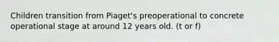 Children transition from Piaget's preoperational to concrete operational stage at around 12 years old. (t or f)