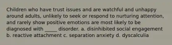 Children who have trust issues and are watchful and unhappy around adults, unlikely to seek or respond to nurturing attention, and rarely show positive emotions are most likely to be diagnosed with _____ disorder. a. disinhibited social engagement b. reactive attachment c. separation anxiety d. dyscalculia