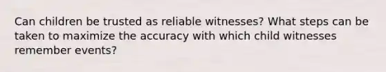 Can children be trusted as reliable witnesses? What steps can be taken to maximize the accuracy with which child witnesses remember events?