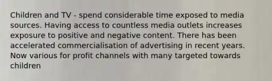 Children and TV - spend considerable time exposed to media sources. Having access to countless media outlets increases exposure to positive and negative content. There has been accelerated commercialisation of advertising in recent years. Now various for profit channels with many targeted towards children