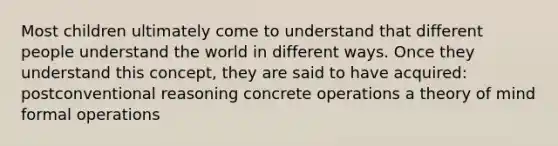 Most children ultimately come to understand that different people understand the world in different ways. Once they understand this concept, they are said to have acquired: postconventional reasoning concrete operations a theory of mind formal operations