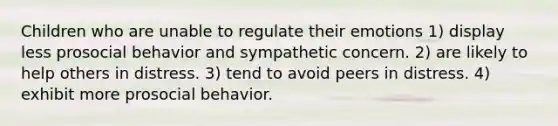 Children who are unable to regulate their emotions 1) display less prosocial behavior and sympathetic concern. 2) are likely to help others in distress. 3) tend to avoid peers in distress. 4) exhibit more prosocial behavior.