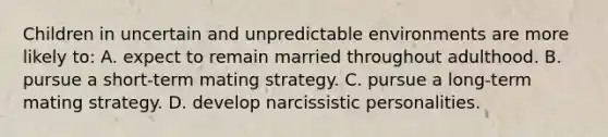 Children in uncertain and unpredictable environments are more likely to: A. expect to remain married throughout adulthood. B. pursue a short-term mating strategy. C. pursue a long-term mating strategy. D. develop narcissistic personalities.