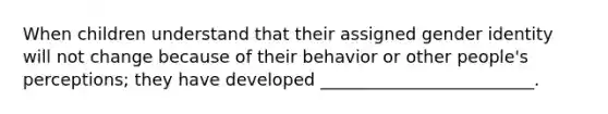 When children understand that their assigned gender identity will not change because of their behavior or other people's perceptions; they have developed _________________________.