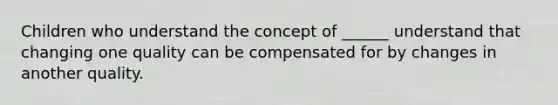 Children who understand the concept of ______ understand that changing one quality can be compensated for by changes in another quality.
