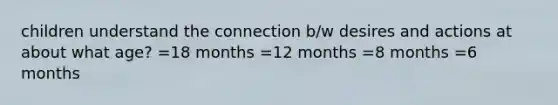 children understand the connection b/w desires and actions at about what age? =18 months =12 months =8 months =6 months