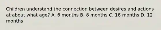 Children understand the connection between desires and actions at about what age? A. 6 months B. 8 months C. 18 months D. 12 months