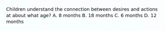 Children understand the connection between desires and actions at about what age? A. 8 months B. 18 months C. 6 months D. 12 months