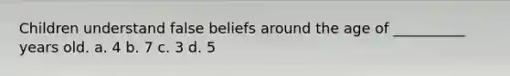 Children understand false beliefs around the age of __________ years old. a. 4 b. 7 c. 3 d. 5