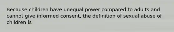 Because children have unequal power compared to adults and cannot give informed consent, the definition of sexual abuse of children is