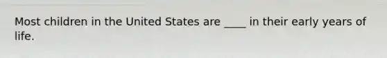 Most children in the United States are ____ in their early years of life.​