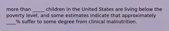 more than _____ children in the United States are living below the poverty level, and some estimates indicate that approximately ____% suffer to some degree from clinical malnutrition.