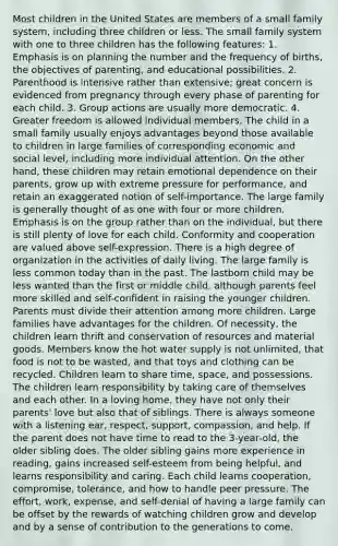 Most children in the United States are members of a small family system, including three children or less. The small family system with one to three children has the following features: 1. Emphasis is on planning the number and the frequency of births, the objectives of parenting, and educational possibilities. 2. Parenthood is intensive rather than extensive; great concern is evidenced from pregnancy through every phase of parenting for each child. 3. Group actions are usually more democratic. 4. Greater freedom is allowed individual members. The child in a small family usually enjoys advantages beyond those available to children in large families of corresponding economic and social level, including more individual attention. On the other hand, these children may retain emotional dependence on their parents, grow up with extreme pressure for performance, and retain an exaggerated notion of self-importance. The large family is generally thought of as one with four or more children. Emphasis is on the group rather than on the individual, but there is still plenty of love for each child. Conformity and cooperation are valued above self-expression. There is a high degree of organization in the activities of daily living. The large family is less common today than in the past. The lastborn child may be less wanted than the first or middle child, although parents feel more skilled and self-confident in raising the younger children. Parents must divide their attention among more children. Large families have advantages for the children. Of necessity, the children learn thrift and conservation of resources and material goods. Members know the hot water supply is not unlimited, that food is not to be wasted, and that toys and clothing can be recycled. Children learn to share time, space, and possessions. The children learn responsibility by taking care of themselves and each other. In a loving home, they have not only their parents' love but also that of siblings. There is always someone with a listening ear, respect, support, compassion, and help. If the parent does not have time to read to the 3-year-old, the older sibling does. The older sibling gains more experience in reading, gains increased self-esteem from being helpful, and learns responsibility and caring. Each child learns cooperation, compromise, tolerance, and how to handle peer pressure. The effort, work, expense, and self-denial of having a large family can be offset by the rewards of watching children grow and develop and by a sense of contribution to the generations to come.