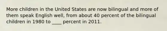 More children in the United States are now bilingual and more of them speak English well, from about 40 percent of the bilingual children in 1980 to ____ percent in 2011.