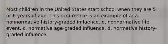 Most children in the United States start school when they are 5 or 6 years of age. This occurrence is an example of a: a. nonnormative history-graded influence. b. nonnormative life event. c. normative age-graded influence. d. normative history-graded influence.