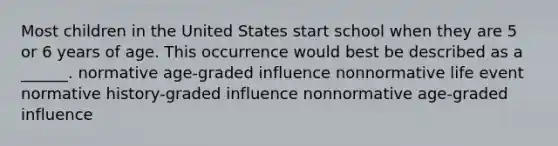 Most children in the United States start school when they are 5 or 6 years of age. This occurrence would best be described as a ______. normative age-graded influence nonnormative life event normative history-graded influence nonnormative age-graded influence