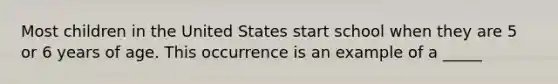 Most children in the United States start school when they are 5 or 6 years of age. This occurrence is an example of a _____