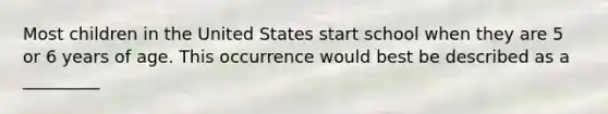 Most children in the United States start school when they are 5 or 6 years of age. This occurrence would best be described as a _________