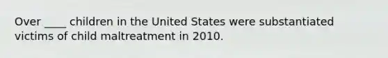 Over ____ children in the United States were substantiated victims of child maltreatment in 2010.