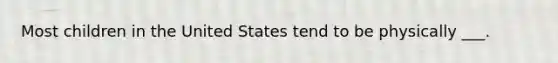 Most children in the United States tend to be physically ___.