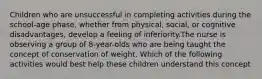 Children who are unsuccessful in completing activities during the school-age phase, whether from physical, social, or cognitive disadvantages, develop a feeling of inferiority.The nurse is observing a group of 8-year-olds who are being taught the concept of conservation of weight. Which of the following activities would best help these children understand this concept