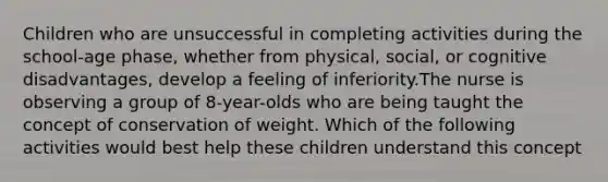 Children who are unsuccessful in completing activities during the school-age phase, whether from physical, social, or cognitive disadvantages, develop a feeling of inferiority.The nurse is observing a group of 8-year-olds who are being taught the concept of conservation of weight. Which of the following activities would best help these children understand this concept