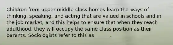 Children from upper-middle-class homes learn the ways of thinking, speaking, and acting that are valued in schools and in the job market, and this helps to ensure that when they reach adulthood, they will occupy the same class position as their parents. Sociologists refer to this as ______.