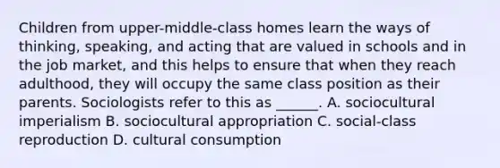 Children from upper-middle-class homes learn the ways of thinking, speaking, and acting that are valued in schools and in the job market, and this helps to ensure that when they reach adulthood, they will occupy the same class position as their parents. Sociologists refer to this as ______. A. sociocultural imperialism B. sociocultural appropriation C. social-class reproduction D. cultural consumption