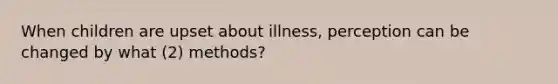 When children are upset about illness, perception can be changed by what (2) methods?