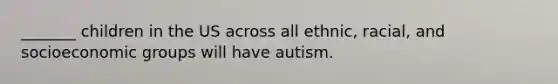 _______ children in the US across all ethnic, racial, and socioeconomic groups will have autism.