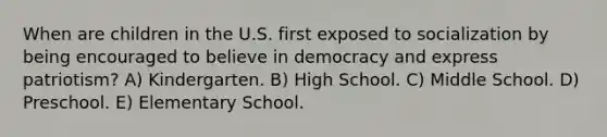 When are children in the U.S. first exposed to socialization by being encouraged to believe in democracy and express patriotism? A) Kindergarten. B) High School. C) Middle School. D) Preschool. E) Elementary School.