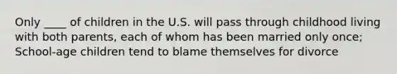 Only ____ of children in the U.S. will pass through childhood living with both parents, each of whom has been married only once; School-age children tend to blame themselves for divorce