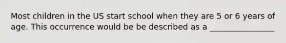 Most children in the US start school when they are 5 or 6 years of age. This occurrence would be be described as a ________________