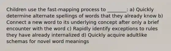 Children use the fast-mapping process to ________: a) Quickly determine alternate spellings of words that they already know b) Connect a new word to its underlying concept after only a brief encounter with the word c) Rapidly identify exceptions to rules they have already internalized d) Quickly acquire adultlike schemas for novel word meanings