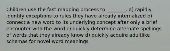 Children use the fast-mapping process to ________. a) rapidly identify exceptions to rules they have already internalized b) connect a new word to its underlying concept after only a brief encounter with the word c) quickly determine alternate spellings of words that they already know d) quickly acquire adultlike schemas for novel word meanings