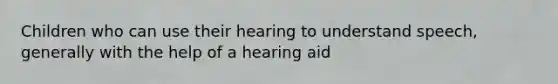 Children who can use their hearing to understand speech, generally with the help of a hearing aid