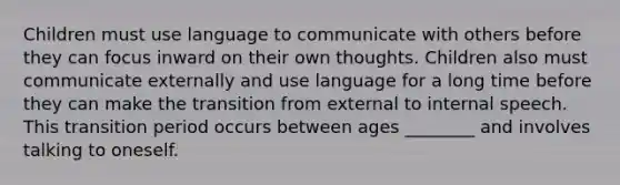 Children must use language to communicate with others before they can focus inward on their own thoughts. Children also must communicate externally and use language for a long time before they can make the transition from external to internal speech. This transition period occurs between ages ________ and involves talking to oneself.