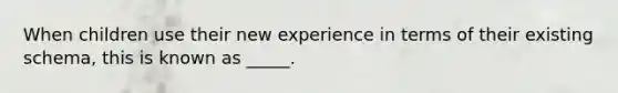 When children use their new experience in terms of their existing schema, this is known as _____.