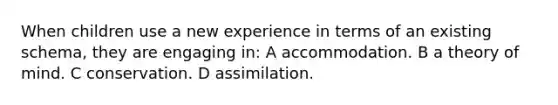 When children use a new experience in terms of an existing schema, they are engaging in: A accommodation. B a theory of mind. C conservation. D assimilation.