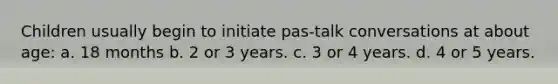 Children usually begin to initiate pas-talk conversations at about age: a. 18 months b. 2 or 3 years. c. 3 or 4 years. d. 4 or 5 years.