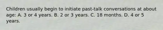 Children usually begin to initiate past-talk conversations at about age: A. 3 or 4 years. B. 2 or 3 years. C. 18 months. D. 4 or 5 years.
