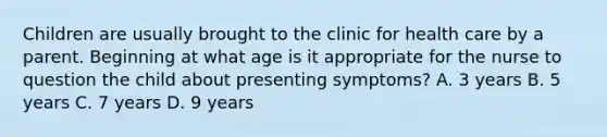 Children are usually brought to the clinic for health care by a parent. Beginning at what age is it appropriate for the nurse to question the child about presenting symptoms? A. 3 years B. 5 years C. 7 years D. 9 years