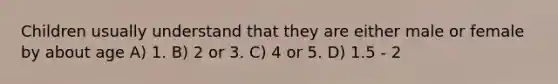 Children usually understand that they are either male or female by about age A) 1. B) 2 or 3. C) 4 or 5. D) 1.5 - 2