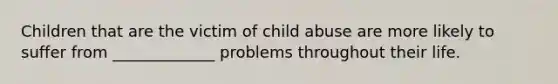 Children that are the victim of child abuse are more likely to suffer from _____________ problems throughout their life.