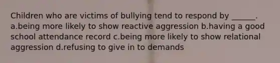 Children who are victims of bullying tend to respond by ______. a.being more likely to show reactive aggression b.having a good school attendance record c.being more likely to show relational aggression d.refusing to give in to demands