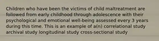 Children who have been the victims of child maltreatment are followed from early childhood through adolescence with their psychological and emotional well-being assessed every 3 years during this time. This is an example of a(n) correlational study archival study longitudinal study cross-sectional study