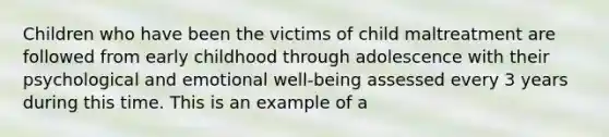 Children who have been the victims of child maltreatment are followed from early childhood through adolescence with their psychological and emotional well-being assessed every 3 years during this time. This is an example of a