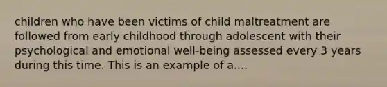 children who have been victims of child maltreatment are followed from early childhood through adolescent with their psychological and emotional well-being assessed every 3 years during this time. This is an example of a....